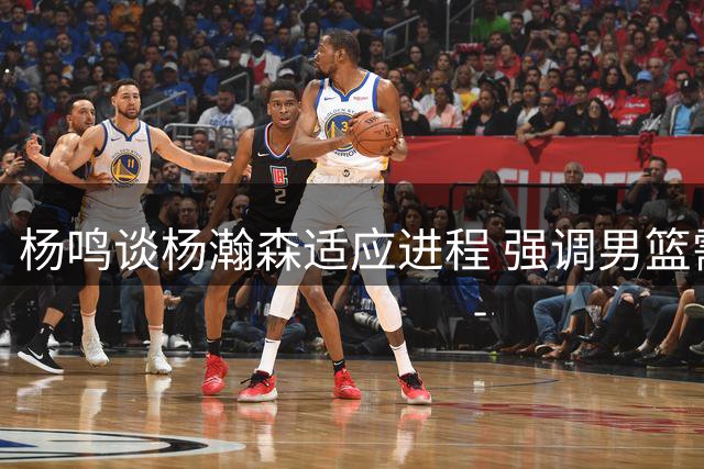 杨鸣谈杨瀚森适应进程 强调男篮需战胜心理难关