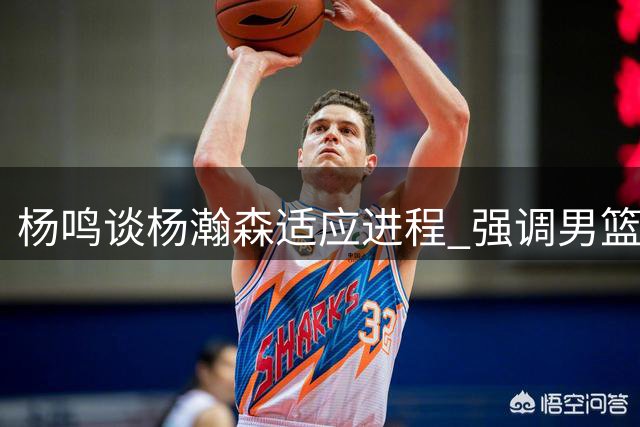 杨鸣谈杨瀚森适应进程 强调男篮需战胜心理难关